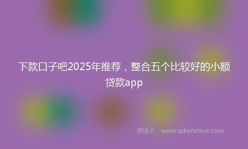 下款口子吧2025年推荐，整合五个比较好的小额贷款app
