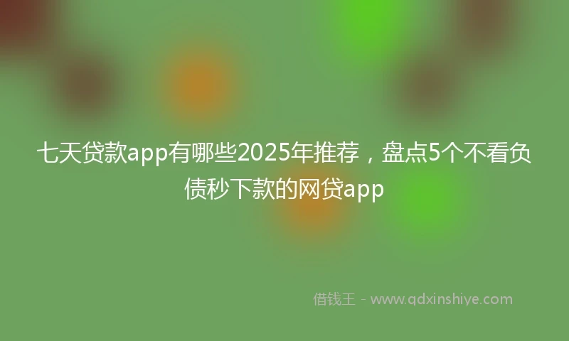 七天贷款app有哪些2025年推荐,盘点5个不看负债秒下款的网贷app