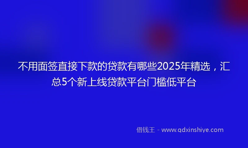 不用面签直接下款的贷款有哪些2025年精选，汇总5个新上线贷款平台门槛低平台