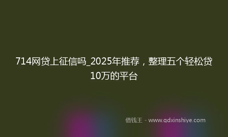 714网贷上征信吗_2025年推荐，整理五个轻松贷10万的平台