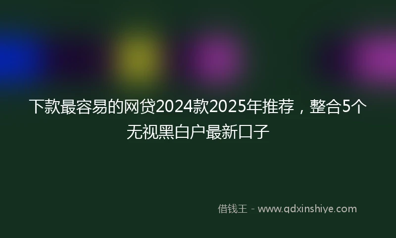 下款最容易的网贷2024款2025年推荐，整合5个无视黑白户最新口子