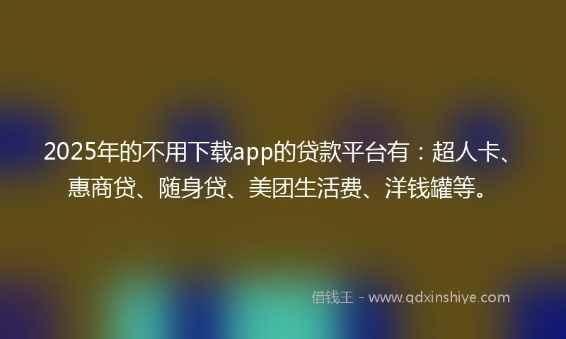 2025年的不用下载app的贷款平台有：超人卡、惠商贷、随身贷、美团生活费、洋钱罐等。