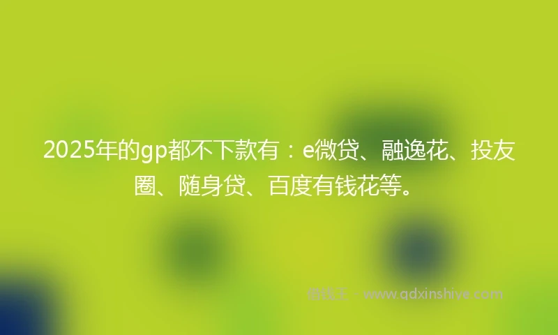 2025年的gp都不下款有：e微贷、融逸花、投友圈、随身贷、百度有钱花等。