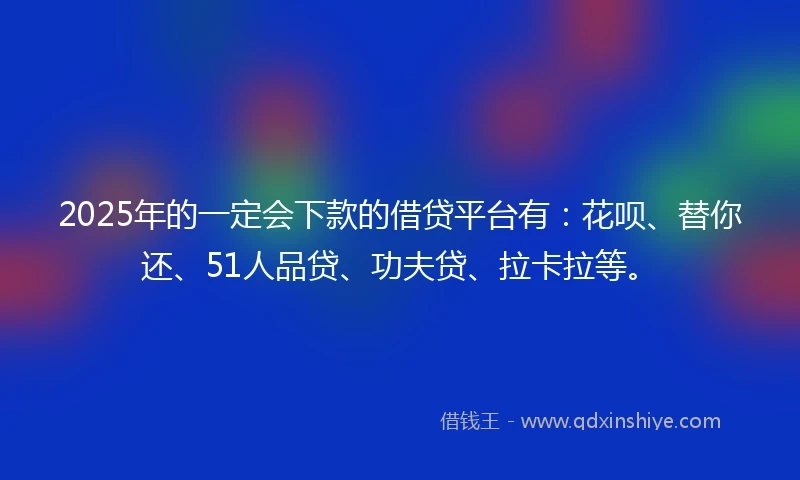 2025年的一定会下款的借贷平台有：花呗、替你还、51人品贷、功夫贷、拉卡拉等。