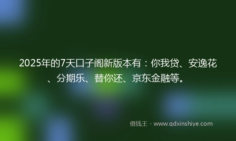 2025年的7天口子阁新版本有：你我贷、安逸花、分期乐、替你还、京东金融等。