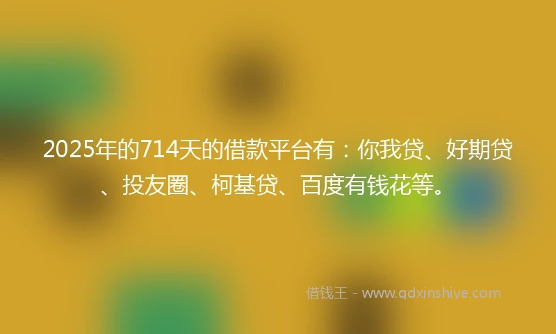 2025年的714天的借款平台有：你我贷、好期贷、投友圈、柯基贷、百度有钱花等。