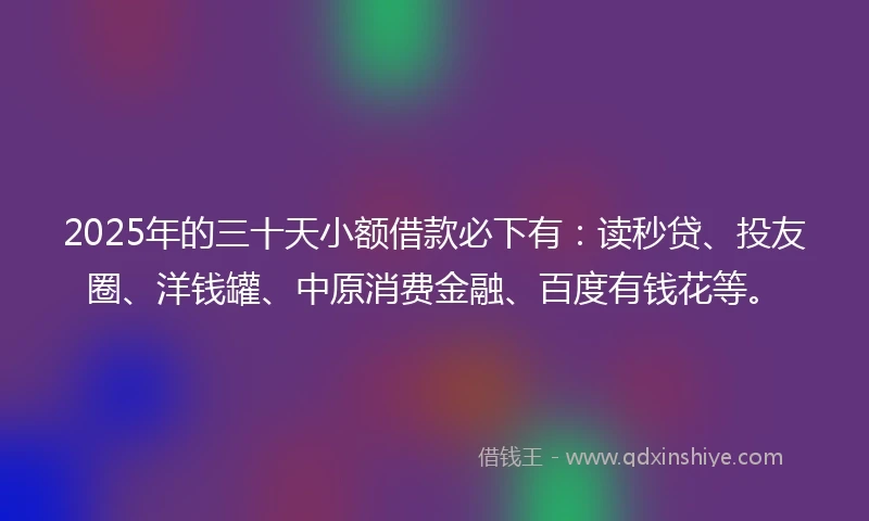 2025年的三十天小额借款必下有：读秒贷、投友圈、洋钱罐、中原消费金融、百度有钱花等。