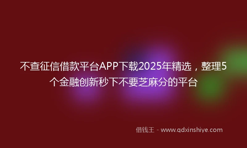 不查征信借款平台APP下载2025年精选，整理5个金融创新秒下不要芝麻分的平台