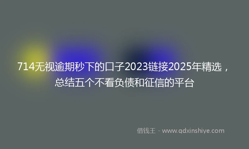 714无视逾期秒下的口子2023链接2025年精选，总结五个不看负债和征信的平台