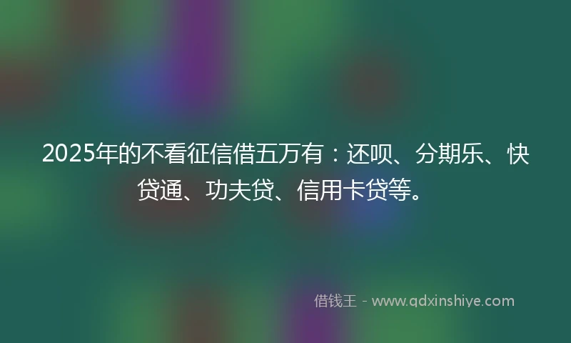 2025年的不看征信借五万有：还呗、分期乐、快贷通、功夫贷、信用卡贷等。