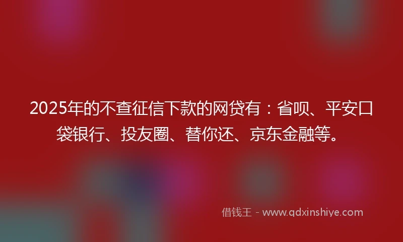 2025年的不查征信下款的网贷有：省呗、平安口袋银行、投友圈、替你还、京东金融等。