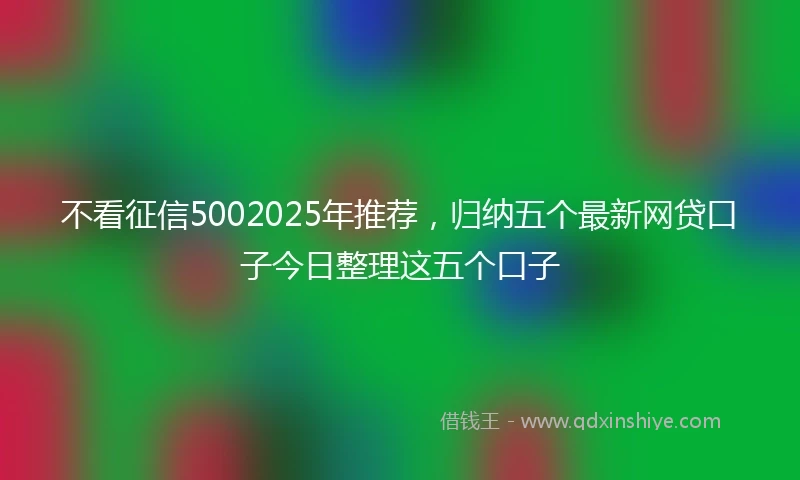 不看征信5002025年推荐，归纳五个最新网贷口子今日整理这五个口子
