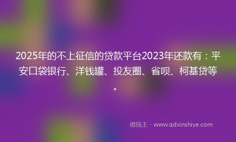 2025年的不上征信的贷款平台2023年还款有：平安口袋银行、洋钱罐、投友圈、省呗、柯基贷等。