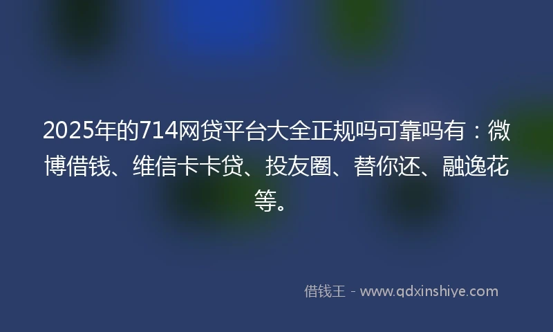 2025年的714网贷平台大全正规吗可靠吗有：微博借钱、维信卡卡贷、投友圈、替你还、融逸花等。