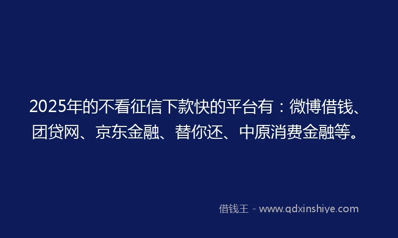 2025年的不看征信下款快的平台有：微博借钱、团贷网、京东金融、替你还、中原消费金融等。