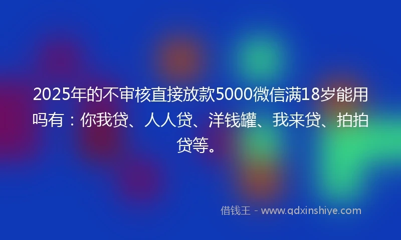 2025年的不审核直接放款5000微信满18岁能用吗有：你我贷、人人贷、洋钱罐、我来贷、拍拍贷等。