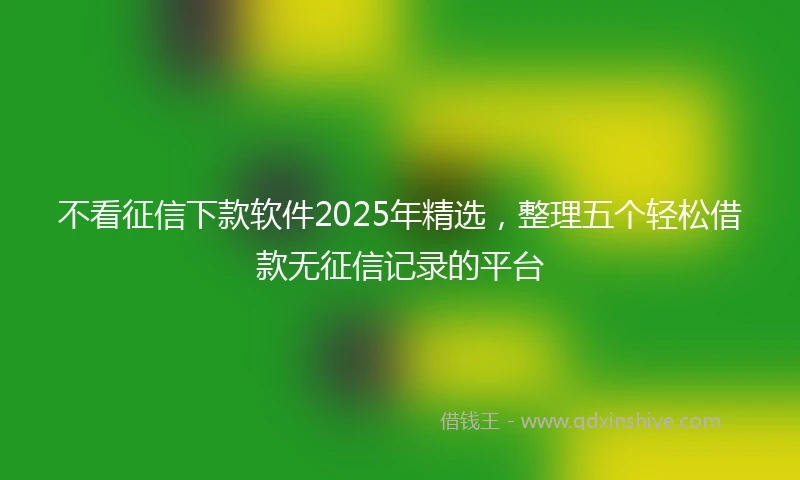 不看征信下款软件2025年精选，整理五个轻松借款无征信记录的平台