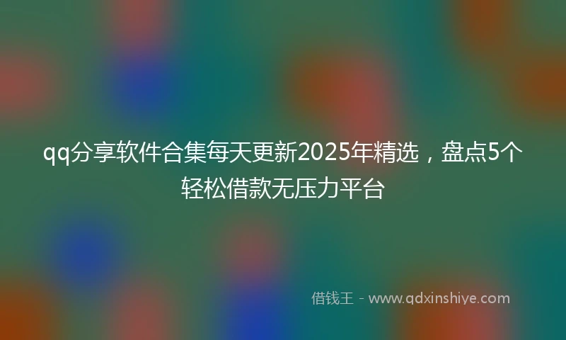 qq分享软件合集每天更新2025年精选，盘点5个轻松借款无压力平台