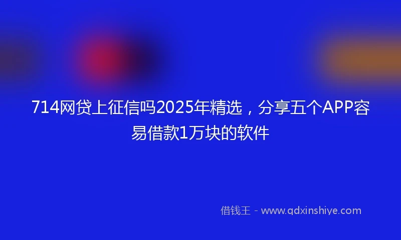 714网贷上征信吗2025年精选，分享五个APP容易借款1万块的软件
