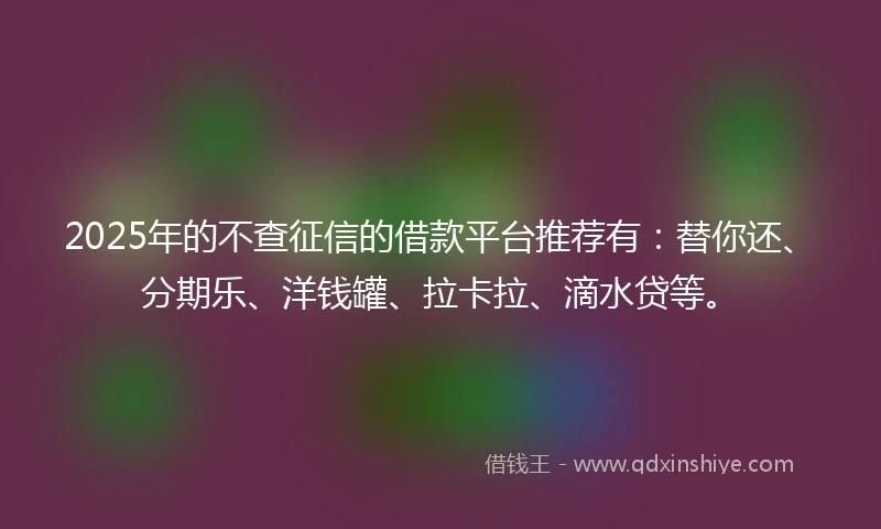 2025年的不查征信的借款平台推荐有：替你还、分期乐、洋钱罐、拉卡拉、滴水贷等。