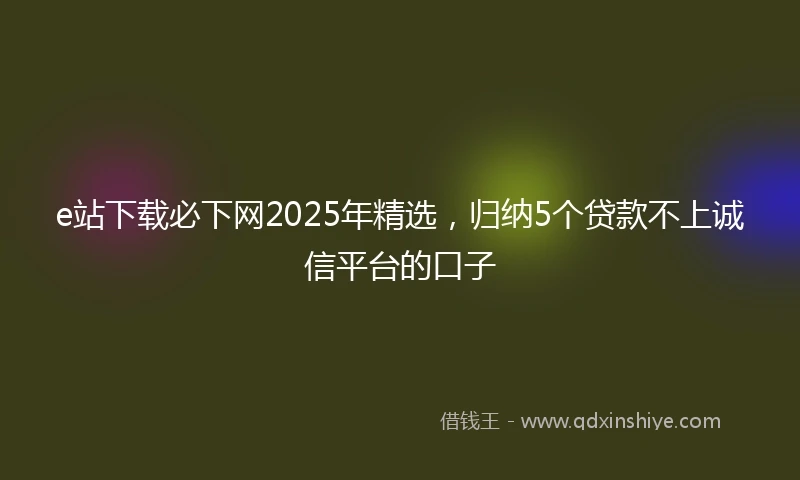 e站下载必下网2025年精选，归纳5个贷款不上诚信平台的口子