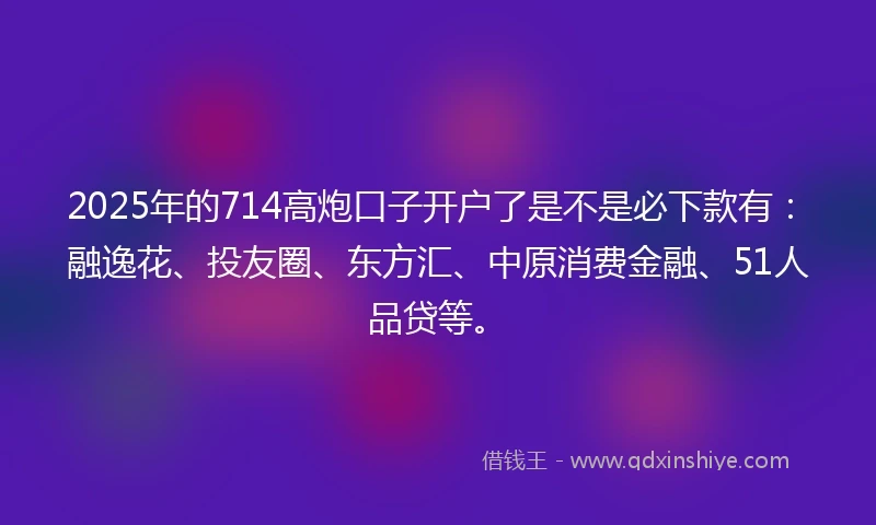 2025年的714高炮口子开户了是不是必下款有：融逸花、投友圈、东方汇、中原消费金融、51人品贷等。