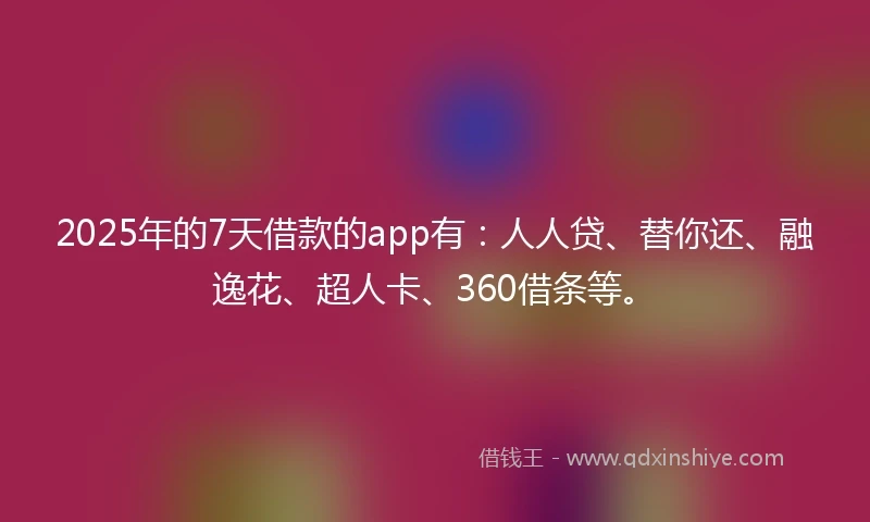 2025年的7天借款的app有：人人贷、替你还、融逸花、超人卡、360借条等。