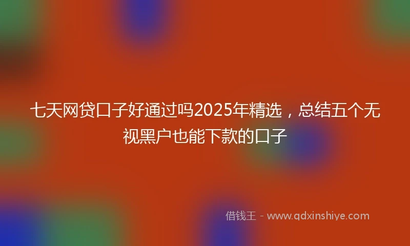七天网贷口子好通过吗2025年精选，总结五个无视黑户也能下款的口子