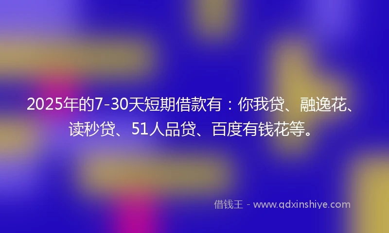 2025年的7-30天短期借款有：你我贷、融逸花、读秒贷、51人品贷、百度有钱花等。