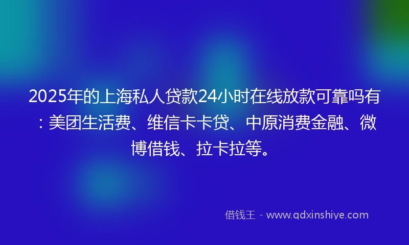 2025年的上海私人贷款24小时在线放款可靠吗有：美团生活费、维信卡卡贷、中原消费金融、微博借钱、拉卡拉等。