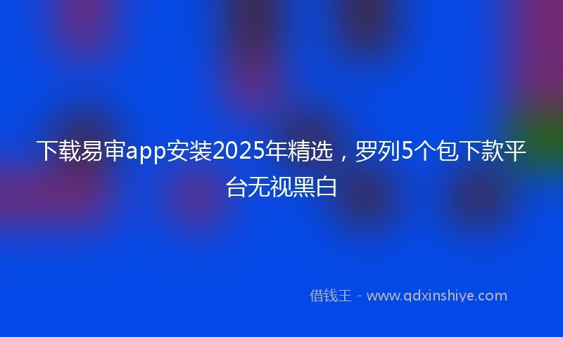 下载易审app安装2025年精选，罗列5个包下款平台无视黑白