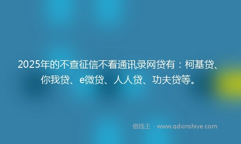 2025年的不查征信不看通讯录网贷有：柯基贷、你我贷、e微贷、人人贷、功夫贷等。