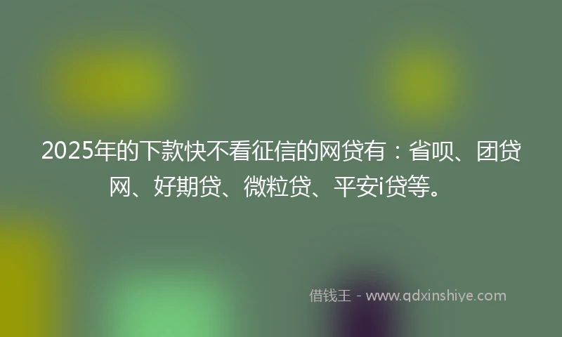2025年的下款快不看征信的网贷有：省呗、团贷网、好期贷、微粒贷、平安i贷等。
