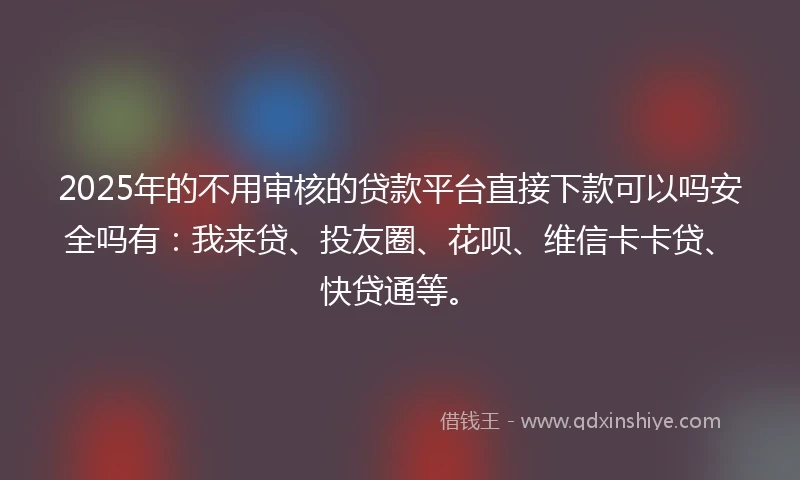 2025年的不用审核的贷款平台直接下款可以吗安全吗有：我来贷、投友圈、花呗、维信卡卡贷、快贷通等。
