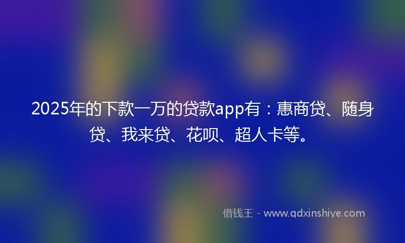 2025年的下款一万的贷款app有:惠商贷、随身贷、我来贷、花呗、超人卡等。