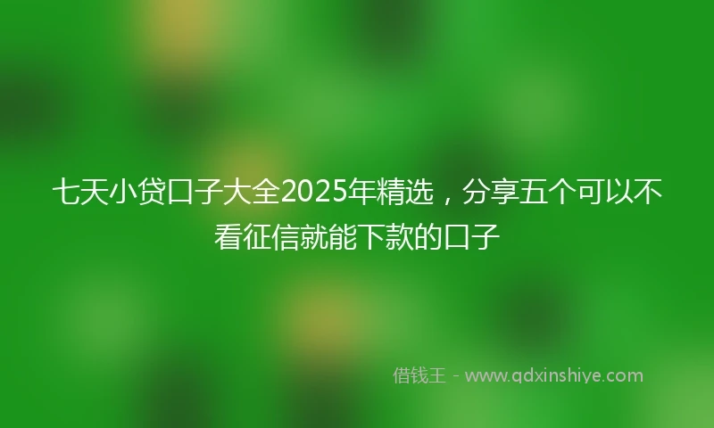 七天小贷口子大全2025年精选，分享五个可以不看征信就能下款的口子