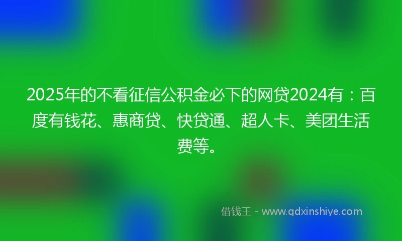 2025年的不看征信公积金必下的网贷2024有：百度有钱花、惠商贷、快贷通、超人卡、美团生活费等。