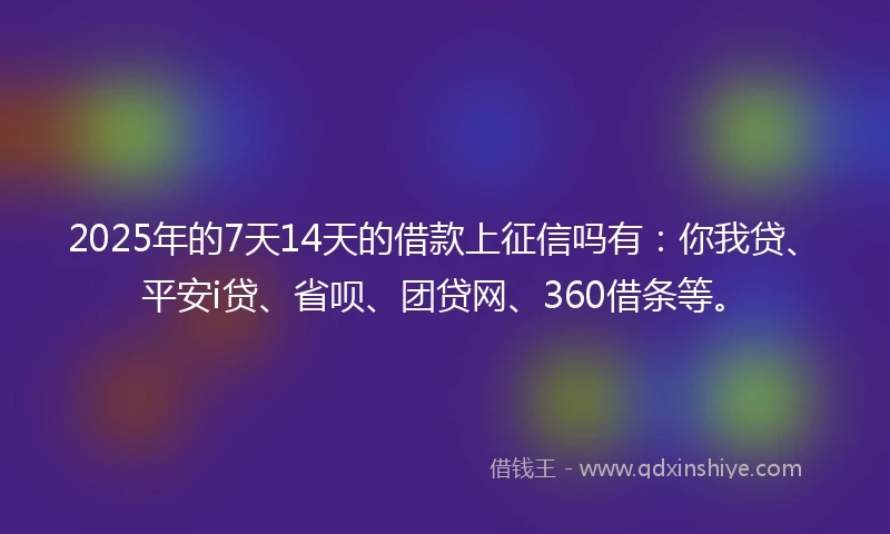 2025年的7天14天的借款上征信吗有：你我贷、平安i贷、省呗、团贷网、360借条等。