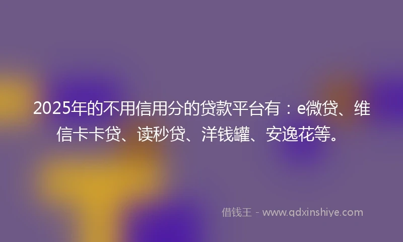 2025年的不用信用分的贷款平台有：e微贷、维信卡卡贷、读秒贷、洋钱罐、安逸花等。