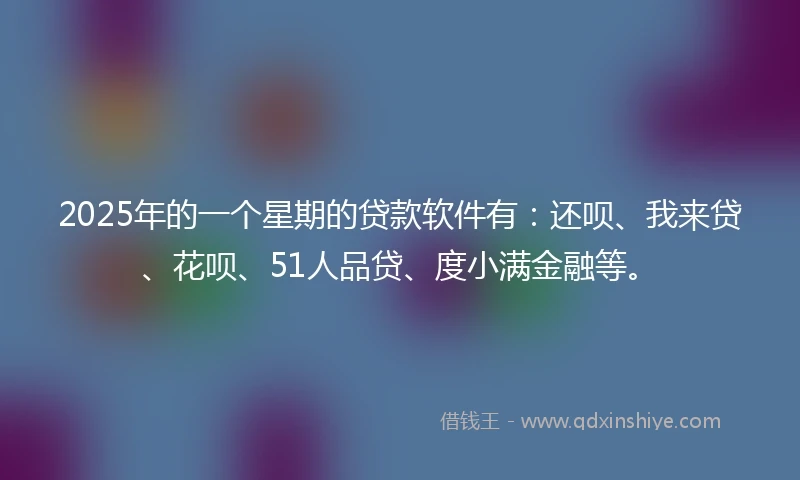 2025年的一个星期的贷款软件有：还呗、我来贷、花呗、51人品贷、度小满金融等。