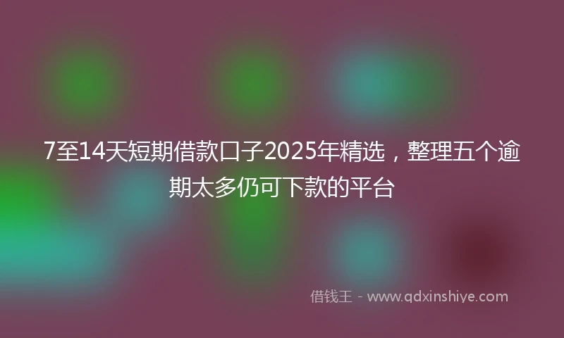7至14天短期借款口子2025年精选，整理五个逾期太多仍可下款的平台