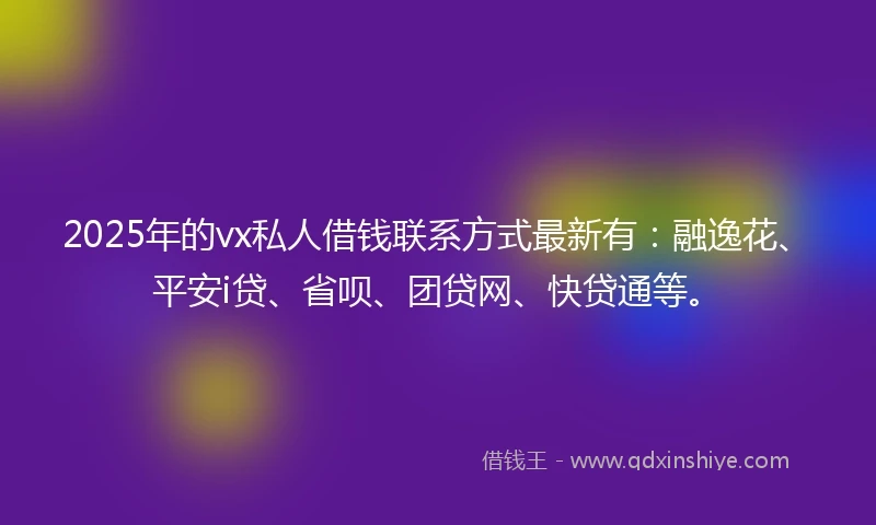 2025年的vx私人借钱联系方式最新有：融逸花、平安i贷、省呗、团贷网、快贷通等。