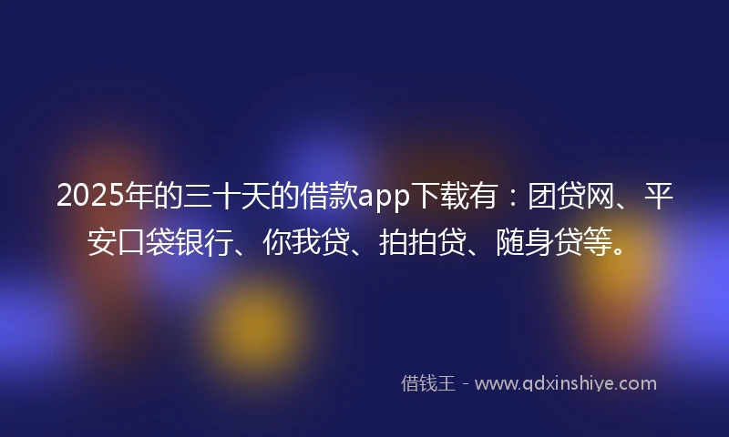 2025年的三十天的借款app下载有：团贷网、平安口袋银行、你我贷、拍拍贷、随身贷等。
