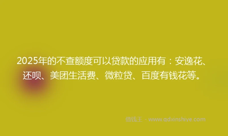 2025年的不查额度可以贷款的应用有：安逸花、还呗、美团生活费、微粒贷、百度有钱花等。