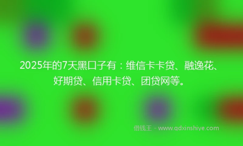 2025年的7天黑口子有：维信卡卡贷、融逸花、好期贷、信用卡贷、团贷网等。