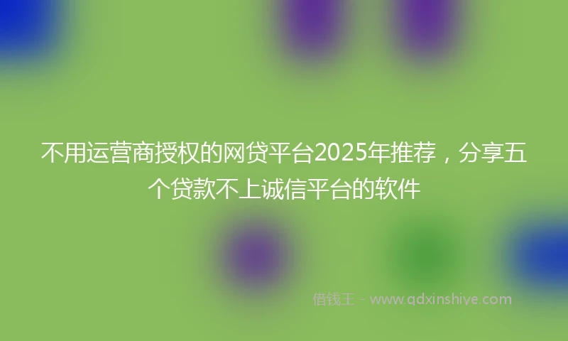不用运营商授权的网贷平台2025年推荐，分享五个贷款不上诚信平台的软件