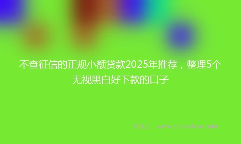 不查征信的正规小额贷款2025年推荐，整理5个无视黑白好下款的口子