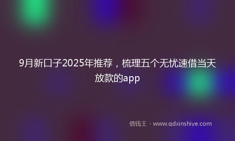 9月新口子2025年推荐，梳理五个无忧速借当天放款的app