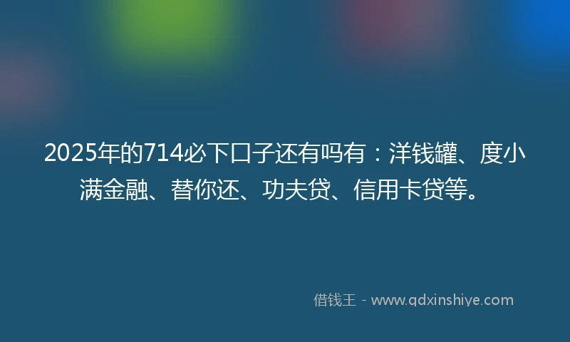 2025年的714必下口子还有吗有：洋钱罐、度小满金融、替你还、功夫贷、信用卡贷等。