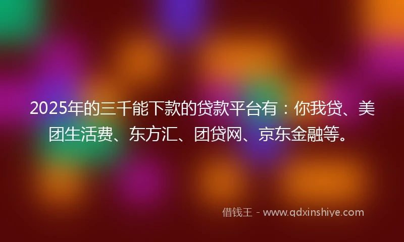 2025年的三千能下款的贷款平台有：你我贷、美团生活费、东方汇、团贷网、京东金融等。
